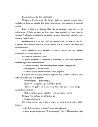 Enquanto isso, o dia já havia clareado.
Pinóquio e Gepeto ainda não haviam dado cem passos, quando viram
sentados na beira da estrada dois tipos mal-encarados que estavam ali pedindo
esmola.
Eram o Gato e a Raposa. Mas não se pareciam mais com os de
antigamente. O Gato, de tanto se fingir cego, havia acabado por ficar cego de
verdade. E a Raposa, envelhecida, sarnenta e paralítica de um lado, não tinha mais
sequer a cauda. Pois é.
Aquela pequena ladra, tendo caído na miséria, viu-se obrigada, um belo dia,
a vender sua lindíssima cauda a um ambulante, que a comprou para fazer um
espanta-moscas.
— Oh, Pinóquio — gritou a Raposa com voz chorosa —, faça uma caridade
para estes dois pobres enfermos.
— Enfermos! — repetiu o Gato.
— Adeus, tratantes! — respondeu a marionete. — Vocês me enganaram
uma vez, agora não caio mais nessa.
— Acredite, Pinóquio, hoje somos realmente pobres e desgraçados!
— Desgraçados! — repetiu o Gato.
— Se estão pobres é bem-merecido. Adeus, fingidos!
E dizendo isso Pinóquio e Gepeto seguiram seu caminho. Ao fim de uma
estradinha viram uma linda cabana.
— Vamos lá bater — disse Pinóquio.
— Quem é? — perguntou uma vozinha de dentro.
— Somos um pobre pai e um pobre filho, sem pão e sem abrigo —
respondeu a marionete.
— Rodem a chave, que a porta abre — disse a mesma vozinha.
Pinóquio virou a chave, e a porta abriu-se.
— Estou aqui em cima!
Pai e filho olharam para o teto e viram, em cima de uma viga, o Grilo-
Falante.
— Oh! Grilinho querido — disse Pinóquio educadamente.
— Agora você me chama de “Grilinho querido”, não é? Mas está lembrado
 