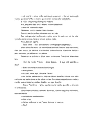 — Já entendi — disse então, esforçando-se para rir. — Vai ver que aquela
vozinha que disse “ai” fui eu mesmo que inventei. Vamos voltar ao trabalho.
E pegou uma plaina para limpar a madeira.
Mas, enquanto fazia isso, a mesma vozinha disse rindo:
— Está me fazendo cócegas!
Dessa vez, o pobre mestre Cereja desabou.
Quando reabriu os olhos, viu-se sentado no chão.
Seu rosto parecia transfigurado, e até a ponta do nariz, em vez de estar
vermelha como sempre, havia se tornado azul de medo.
Nisso, bateram à porta.
— Pode entrar — disse o marceneiro, sem forças para se pôr de pé.
Então entrou na oficina um velhinho todo animado. O nome dele era Gepeto,
mas, para irritá-lo, os meninos da vizinhança o chamavam de Polentinha, devido à
peruca amarela, parecidíssima com polenta.
Gepeto tinha pavio curto. Ai de quem o chamasse Polentinha! Virava logo
fera.
— Bom-dia, mestre Antônio — disse Gepeto. — O que está fazendo no
chão?
— Estou ensinando matemática às formigas.
— Bom proveito.
— O que o trouxe aqui, compadre Gepeto?
— As pernas. Mestre Antônio. Hoje de manhã, pensei em fabricar uma linda
marionete que saiba dançar e dar saltos mortais. Com essa marionete quero rodar o
mundo, para conseguir um pedaço de pão e um copo de vinho.
— Bravo, Polentinha! — gritou aquela mesma vozinha que não se entendia
de onde saísse.
Compadre Gepeto ficou vermelho de raiva e, voltando-se para o marceneiro,
disse enfurecido:
— Chamou-me de Polentinha!...
— Não fui eu.
— Vai ver então que fui eu! Pois eu digo que foi o senhor.
— Não!
 