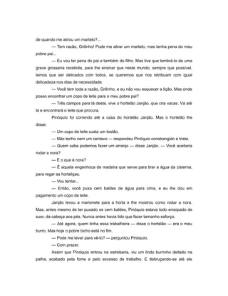 de quando me atirou um martelo?...
— Tem razão, Grilinho! Pode me atirar um martelo, mas tenha pena do meu
pobre pai...
— Eu vou ter pena do pai e também do filho. Mas tive que lembrá-lo de uma
grave grosseria recebida, para lhe ensinar que neste mundo, sempre que possível,
temos que ser delicados com todos, se queremos que nos retribuam com igual
delicadeza nos dias de necessidade.
— Você tem toda a razão, Grilinho, e eu não vou esquecer a lição. Mas onde
posso encontrar um copo de leite para o meu pobre pai?
— Três campos para lá deste, vive o hortelão Janjão, que cria vacas. Vá até
lá e encontrará o leite que procura.
Pinóquio foi correndo até a casa do hortelão Janjão. Mas o hortelão lhe
disse:
— Um copo de leite custa um tostão.
— Não tenho nem um centavo — respondeu Pinóquio constrangido e triste.
— Quem sabe podemos fazer um arranjo — disse Janjão. — Você aceitaria
rodar a nora?
— E o que é nora?
— É aquela engenhoca de madeira que serve para tirar a água da cisterna,
para regar as hortaliças.
— Vou tentar...
— Então, você puxa cem baldes de água para cima, e eu lhe dou em
pagamento um copo de leite.
Janjão levou a marionete para a horta e lhe mostrou como rodar a nora.
Mas, antes mesmo de ter puxado os cem baldes, Pinóquio estava todo ensopado de
suor, da cabeça aos pés. Nunca antes havia tido que fazer tamanho esforço.
— Até agora, quem tinha essa trabalheira — disse o hortelão — era o meu
burro. Mas hoje o pobre bicho está no fim.
— Pode me levar para vê-lo? — perguntou Pinóquio.
— Com prazer.
Assim que Pinóquio entrou na estrebaria, viu um lindo burrinho deitado na
palha, acabado pela fome e pelo excesso de trabalho. E debruçando-se até ele
 