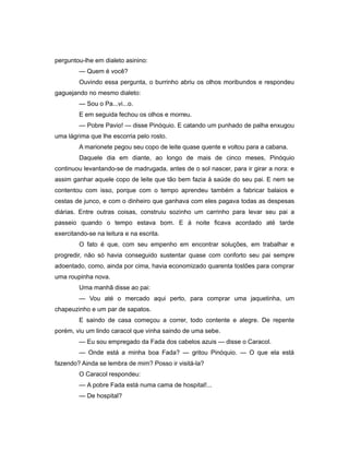 perguntou-lhe em dialeto asinino:
— Quem é você?
Ouvindo essa pergunta, o burrinho abriu os olhos moribundos e respondeu
gaguejando no mesmo dialeto:
— Sou o Pa...vi...o.
E em seguida fechou os olhos e morreu.
— Pobre Pavio! — disse Pinóquio. E catando um punhado de palha enxugou
uma lágrima que lhe escorria pelo rosto.
A marionete pegou seu copo de leite quase quente e voltou para a cabana.
Daquele dia em diante, ao longo de mais de cinco meses, Pinóquio
continuou levantando-se de madrugada, antes de o sol nascer, para ir girar a nora: e
assim ganhar aquele copo de leite que tão bem fazia à saúde do seu pai. E nem se
contentou com isso, porque com o tempo aprendeu também a fabricar balaios e
cestas de junco, e com o dinheiro que ganhava com eles pagava todas as despesas
diárias. Entre outras coisas, construiu sozinho um carrinho para levar seu pai a
passeio quando o tempo estava bom. E à noite ficava acordado até tarde
exercitando-se na leitura e na escrita.
O fato é que, com seu empenho em encontrar soluções, em trabalhar e
progredir, não só havia conseguido sustentar quase com conforto seu pai sempre
adoentado, como, ainda por cima, havia economizado quarenta tostões para comprar
uma roupinha nova.
Uma manhã disse ao pai:
— Vou até o mercado aqui perto, para comprar uma jaquetinha, um
chapeuzinho e um par de sapatos.
E saindo de casa começou a correr, todo contente e alegre. De repente
porém, viu um lindo caracol que vinha saindo de uma sebe.
— Eu sou empregado da Fada dos cabelos azuis — disse o Caracol.
— Onde está a minha boa Fada? — gritou Pinóquio. — O que ela está
fazendo? Ainda se lembra de mim? Posso ir visitá-la?
O Caracol respondeu:
— A pobre Fada está numa cama de hospital!...
— De hospital?
 