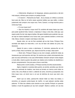 — Infelizmente. Atingida por mil desgraças, adoeceu gravemente e não tem
mais sequer o dinheiro para comprar um pedaço de pão.
— É mesmo?... Pobrezinha da Fada!... Se eu tivesse um milhão ia correndo
levar para ela. Mas eu só tenho esses quarenta tostões que aqui estão, e estava
justamente indo comprar uma roupa nova. Tome, Caracol, e vá logo levá-los para a
minha boa Fada.
— E a sua roupa nova?
— Que me importa a roupa nova? Eu venderia até esses trapos que visto,
para poder ajudá-la! Ande, Caracol, e depressa. E daqui a dois dias, volte aqui, que
espero poder lhe dar mais alguns tostões. Até agora trabalhei para sustentar meu pai,
de hoje em diante trabalharei cinco horas mais, para sustentar também a minha boa
mãe. Adeus, Caracol, e espero você daqui a dois dias.
Aquela noite, em vez de ficar acordado até as dez horas, Pinóquio ficou
acordado até depois da meia-noite, e em vez de fazer oito balaios de junco, fez
dezesseis.
Depois foi para a cama e adormeceu. E, dormindo, pareceu-lhe ver em
sonho a Fada, linda e sorridente, que, depois de dar-lhe um beijo, disse assim:
— Muito bem, Pinóquio! Graças ao seu bom coração, perdôo-lhe todas as
travessuras que você aprontou até hoje. Os meninos que cuidam amorosamente dos
pais nos seus sofrimentos e nas suas enfermidades merecem sempre muitos elogios
e muito afeto, mesmo quando não podem ser citados como modelos de obediência e
de bom comportamento. Crie juízo para o futuro e será feliz.
Nesse ponto o sonho acabou, e Pinóquio acordou de olhos escancarados.
Agora, imaginem a surpresa dele quando, ao acordar, percebeu que não era
mais uma marionete de madeira, mas havia se tornado um menino como todos os
outros. Deu uma olhada ao redor e, saltando da cama, encontrou já preparada uma
linda roupa nova, um boné novo e um par de botinhas de couro que eram uma
beleza.
Assim que se vestiu, pareceu-lhe natural meter as mãos nos bolsos, e
encontrou um pequeno porta-níqueis de marfim, no qual estavam escritas estas
palavras: "A Fada dos cabelos azuis devolve ao seu querido Pinóquio os quarenta
tostões e muito lhe agradece por seu bom coração". Aberta a carteira, em vez dos
 