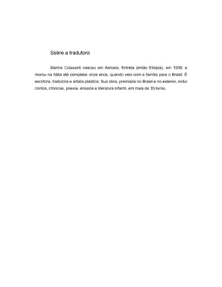 Sobre a tradutora
Marina Colasanti nasceu em Asmara, Eritréia (então Etiópia), em 1938, e
morou na Itália até completar onze anos, quando veio com a família para o Brasil. É
escritora, tradutora e artista plástica. Sua obra, premiada no Brasil e no exterior, inclui
contos, crônicas, poesia, ensaios e literatura infantil, em mais de 35 livros.
 