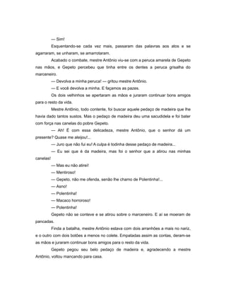 — Sim!
Esquentando-se cada vez mais, passaram das palavras aos atos e se
agarraram, se unharam, se amarrotaram.
Acabado o combate, mestre Antônio viu-se com a peruca amarela de Gepeto
nas mãos, e Gepeto percebeu que tinha entre os dentes a peruca grisalha do
marceneiro.
— Devolva a minha peruca! — gritou mestre Antônio.
— E você devolva a minha. E façamos as pazes.
Os dois velhinhos se apertaram as mãos e juraram continuar bons amigos
para o resto da vida.
Mestre Antônio, todo contente, foi buscar aquele pedaço de madeira que lhe
havia dado tantos sustos. Mas o pedaço de madeira deu uma sacudidela e foi bater
com força nas canelas do pobre Gepeto.
— Ah! É com essa delicadeza, mestre Antônio, que o senhor dá um
presente? Quase me aleijou!...
— Juro que não fui eu! A culpa é todinha desse pedaço de madeira...
— Eu sei que é da madeira, mas foi o senhor que a atirou nas minhas
canelas!
— Mas eu não atirei!
— Mentiroso!
— Gepeto, não me ofenda, senão lhe chamo de Polentinha!...
— Asno!
— Polentinha!
— Macaco horroroso!
— Polentinha!
Gepeto não se conteve e se atirou sobre o marceneiro. E aí se moeram de
pancadas.
Finda a batalha, mestre Antônio estava com dois arranhões a mais no nariz,
e o outro com dois botões a menos no colete. Empatadas assim as contas, deram-se
as mãos e juraram continuar bons amigos para o resto da vida.
Gepeto pegou seu belo pedaço de madeira e, agradecendo a mestre
Antônio, voltou mancando para casa.
 