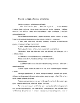 Gepeto começa a fabricar a marionete
Gepeto começou a entalhar sua marionete.
— Que nome vou lhe dar? — disse de si para si. — Quero chamá-lo
Pinóquio. Esse nome vai lhe dar sorte. Conheci uma família inteira de Pinóquios,
Pinóquio o pai, Pinóquia a mãe, Pinóquios os filhos, e todos viviam bem. O mais rico
deles pedia esmola.
Pôs-se a trabalhar com afinco e lhe fez os cabelos, depois a testa e os olhos;
imaginem a sua surpresa ao perceber que eles se mexiam e o encaravam.
O nariz, nem bem havia sido feito, começou a crescer e tornou-se em
poucos minutos um narigão interminável.
O pobre Gepeto esforçava-se para cortá-lo.
Porém, quanto mais o cortava, mais aquele nariz encompridava!
Depois fez a boca, que ainda nem havia sido acabada e já começava a rir e
a debochar dele.
— Pare de rir! — gritou Gepeto com voz ameaçadora.
A boca parou de rir, mas botou a língua inteira para fora.
Gepeto disse:
— Que filho levado! Ainda não acabei de o fazer e já começa a faltar com o
respeito a seu pai!
Quando Gepeto acabou de fazer-lhe os pés, levou-o pela mão para ensiná-lo
a andar.
Tão logo desemperrou as pernas, Pinóquio começou a correr pelo quarto.
Até que, saindo pela porta de casa, pulou para a rua e começou a fugir. E lá se foi o
pobre Gepeto correndo atrás dele.
As pessoas que estavam na rua, vendo aquela marionete de madeira que
corria, paravam encantadas para olhar, e riam, riam, riam.
Por sorte, apareceu um carabineiro, que o agarrou tranqüilamente pelo nariz
(um narigão despropositado, que parecia feito justamente para ser agarrado pelos
carabineiros). Enquanto isso os curiosos e os desocupados começaram a parar ao
 