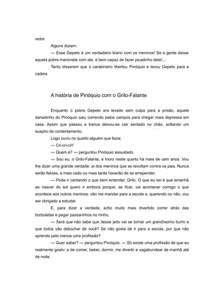redor.
Alguns diziam:
— Esse Gepeto é um verdadeiro tirano com os meninos! Se a gente deixar
aquela pobre marionete com ele, é bem capaz de fazer picadinho dela!...
Tanto disseram que o carabineiro libertou Pinóquio e levou Gepeto para a
cadeia.
A história de Pinóquio com o Grilo-Falante
Enquanto o pobre Gepeto era levado sem culpa para a prisão, aquele
danadinho do Pinóquio saiu correndo pelos campos para chegar mais depressa em
casa. Assim que passou a tranca deixou-se cair sentado no chão, soltando um
suspiro de contentamento.
Logo ouviu no quarto alguém que fazia:
— Cri-cri-cri!
— Quem é? — perguntou Pinóquio assustado.
— Sou eu, o Grilo-Falante, e moro neste quarto há mais de cem anos. Vou
lhe dizer uma grande verdade: ai dos meninos que se revoltam contra os pais. Nunca
serão felizes, e mais cedo ou mais tarde haverão de se arrepender.
— Pode ir cantando o que bem entender, Grilo. O que eu sei é que amanhã
ao nascer do sol quero ir embora porque, se ficar, vai acontecer comigo o que
acontece aos outros meninos: vão me mandar para a escola e, querendo ou não, vou
ser obrigado a estudar.
E, para dizer a verdade, acho muito mais divertido correr atrás das
borboletas e pegar passarinhos no ninho.
— Será que não sabe que desse jeito vai se tornar um grandíssimo burro e
que todos vão debochar de você? Se não gosta de ir para a escola, por que não
aprende pelo menos uma profissão?
— Quer saber? — perguntou Pinóquio. — Só existe uma profissão de que eu
realmente gosto: a de comer, beber, dormir, me divertir e vagabundear de manhã até
de noite.
 