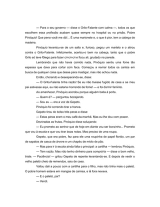 — Para o seu governo — disse o Grilo-Falante com calma —, todos os que
escolhem essa profissão acabam quase sempre no hospital ou na prisão. Pobre
Pinóquio! Que pena você me dá!... É uma marionete e, o que é pior, tem a cabeça de
madeira.
Pinóquio levantou-se de um salto e, furioso, pegou um martelo e o atirou
contra o Grilo-Falante. Infelizmente, acertou-o bem na cabeça, tanto que o pobre
Grilo só teve fôlego para fazer cri-cri-cri e ficou ali, grudado na parede.
Lembrando que não havia comido nada, Pinóquio sentiu uma fome tão
espessa que dava para cortar com faca. Começou a revirar todos os cantos em
busca de qualquer coisa que desse para mastigar, mas não achou nada.
Então, chorando e desesperando-se, disse:
— O Grilo-Falante tinha razão! Se eu não tivesse fugido de casa e se meu
pai estivesse aqui, eu não estaria morrendo de fome! — e foi dormir faminto.
Ao amanhecer, Pinóquio acordou porque alguém batia à porta.
— Quem é? — perguntou bocejando.
— Sou eu — era a voz de Gepeto.
Pinóquio foi correndo tirar a tranca.
Gepeto tirou do bolso três peras e disse:
— Estas peras eram o meu café-da-manhã. Mas eu lhe dou com prazer.
Devoradas as frutas, Pinóquio disse soluçando:
— Eu prometo ao senhor que de hoje em diante vou ser bonzinho... Prometo
que vou à escola e que vou tirar boas notas. Mas preciso de uma roupa.
Gepeto, que era pobre, fez para ele uma roupinha de papel florido, um par
de sapatos de casca de árvore e um chapéu de miolo de pão.
— Mas para ir à escola ainda falta o principal: a cartilha — lembrou Pinóquio.
— Tem razão. Mas não tenho dinheiro para comprá-la — disse o bom velho,
triste. — Paciência! — gritou Gepeto de repente levantando-se. E depois de vestir o
velho paletó cheio de remendos, saiu de casa.
Voltou dali a pouco com a cartilha para o filho, mas não tinha mais o paletó.
O pobre homem estava em mangas de camisa, e lá fora nevava.
— E o paletó, pai?
— Vendi.
 
