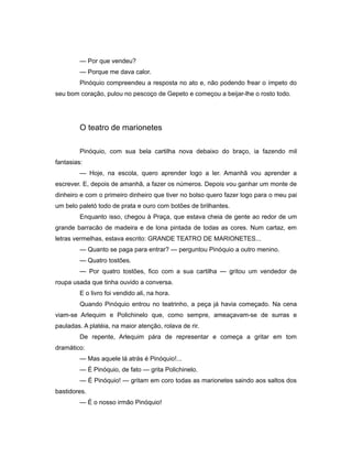 — Por que vendeu?
— Porque me dava calor.
Pinóquio compreendeu a resposta no ato e, não podendo frear o ímpeto do
seu bom coração, pulou no pescoço de Gepeto e começou a beijar-lhe o rosto todo.
O teatro de marionetes
Pinóquio, com sua bela cartilha nova debaixo do braço, ia fazendo mil
fantasias:
— Hoje, na escola, quero aprender logo a ler. Amanhã vou aprender a
escrever. E, depois de amanhã, a fazer os números. Depois vou ganhar um monte de
dinheiro e com o primeiro dinheiro que tiver no bolso quero fazer logo para o meu pai
um belo paletó todo de prata e ouro com botões de brilhantes.
Enquanto isso, chegou à Praça, que estava cheia de gente ao redor de um
grande barracão de madeira e de lona pintada de todas as cores. Num cartaz, em
letras vermelhas, estava escrito: GRANDE TEATRO DE MARIONETES...
— Quanto se paga para entrar? — perguntou Pinóquio a outro menino.
— Quatro tostões.
— Por quatro tostões, fico com a sua cartilha — gritou um vendedor de
roupa usada que tinha ouvido a conversa.
E o livro foi vendido ali, na hora.
Quando Pinóquio entrou no teatrinho, a peça já havia começado. Na cena
viam-se Arlequim e Polichinelo que, como sempre, ameaçavam-se de surras e
pauladas. A platéia, na maior atenção, rolava de rir.
De repente, Arlequim pára de representar e começa a gritar em tom
dramático:
— Mas aquele lá atrás é Pinóquio!...
— É Pinóquio, de fato — grita Polichinelo.
— É Pinóquio! — gritam em coro todas as marionetes saindo aos saltos dos
bastidores.
— É o nosso irmão Pinóquio!
 