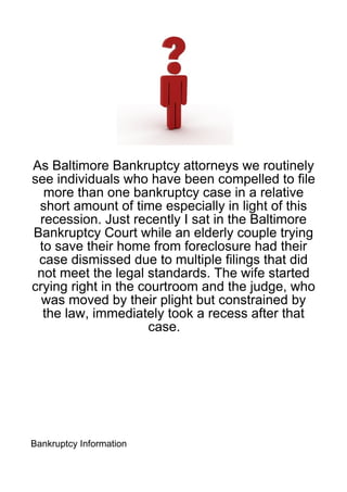 As Baltimore Bankruptcy attorneys we routinely
see individuals who have been compelled to file
  more than one bankruptcy case in a relative
 short amount of time especially in light of this
 recession. Just recently I sat in the Baltimore
Bankruptcy Court while an elderly couple trying
 to save their home from foreclosure had their
 case dismissed due to multiple filings that did
 not meet the legal standards. The wife started
crying right in the courtroom and the judge, who
  was moved by their plight but constrained by
  the law, immediately took a recess after that
                      case.




Bankruptcy Information
 