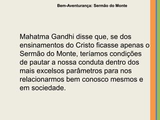 Mahatma Gandhi disse que, se dos
ensinamentos do Cristo ficasse apenas o
Sermão do Monte, teríamos condições
de pautar a nossa conduta dentro dos
mais excelsos parâmetros para nos
relacionarmos bem conosco mesmos e
em sociedade.
Bem-Aventurança: Sermão do Monte
 