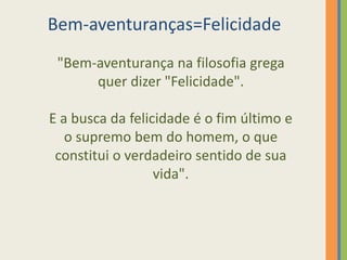 Bem-aventuranças=Felicidade
"Bem-aventurança na filosofia grega
quer dizer "Felicidade".
E a busca da felicidade é o fim último e
o supremo bem do homem, o que
constitui o verdadeiro sentido de sua
vida".
 