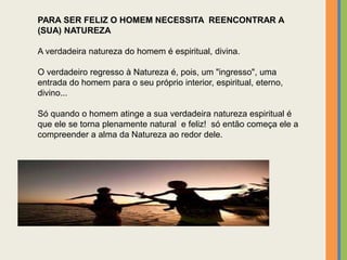 PARA SER FELIZ O HOMEM NECESSITA REENCONTRAR A
(SUA) NATUREZA
A verdadeira natureza do homem é espiritual, divina.
O verdadeiro regresso à Natureza é, pois, um "ingresso", uma
entrada do homem para o seu próprio interior, espiritual, eterno,
divino...
Só quando o homem atinge a sua verdadeira natureza espiritual é
que ele se torna plenamente natural e feliz! só então começa ele a
compreender a alma da Natureza ao redor dele.
 