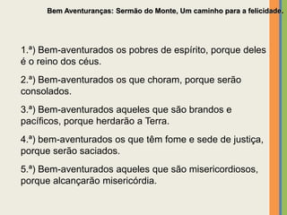 Bem Aventuranças: Sermão do Monte, Um caminho para a felicidade.
1.ª) Bem-aventurados os pobres de espírito, porque deles
é o reino dos céus.
2.ª) Bem-aventurados os que choram, porque serão
consolados.
3.ª) Bem-aventurados aqueles que são brandos e
pacíficos, porque herdarão a Terra.
4.ª) bem-aventurados os que têm fome e sede de justiça,
porque serão saciados.
5.ª) Bem-aventurados aqueles que são misericordiosos,
porque alcançarão misericórdia.
 
