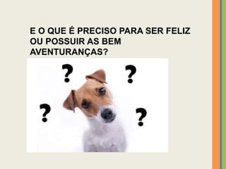 E O QUE É PRECISO PARA SER FELIZ
OU POSSUIR AS BEM
AVENTURANÇAS?
 