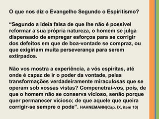 O que nos diz o Evangelho Segundo o Espiritismo?
“Segundo a ideia falsa de que lhe não é possível
reformar a sua própria natureza, o homem se julga
dispensado de empregar esforços para se corrigir
dos defeitos em que de boa-vontade se compraz, ou
que exigiriam muita perseverança para serem
extirpados.
Não vos mostra a experiência, a vós espíritas, até
onde é capaz de ir o poder da vontade, pelas
transformações verdadeiramente miraculosas que se
operam sob vossas vistas? Compenetrai-vos, pois, de
que o homem não se conserva vicioso, senão porque
quer permanecer vicioso; de que aquele que queira
corrigir-se sempre o pode”. HAHNEMANN(Cap. IX, item 10)
 