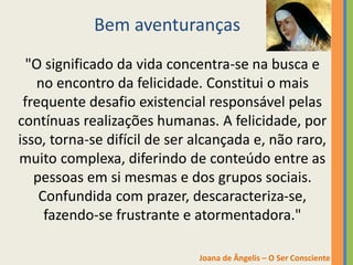 Bem aventuranças
"O significado da vida concentra-se na busca e
no encontro da felicidade. Constitui o mais
frequente desafio existencial responsável pelas
contínuas realizações humanas. A felicidade, por
isso, torna-se difícil de ser alcançada e, não raro,
muito complexa, diferindo de conteúdo entre as
pessoas em si mesmas e dos grupos sociais.
Confundida com prazer, descaracteriza-se,
fazendo-se frustrante e atormentadora."
Joana de Ângelis – O Ser Consciente
 