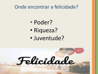 Onde encontrar a felicidade?
• Poder?
• Riqueza?
• Juventude?
 