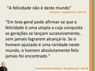 "A felicidade não é deste mundo"
Eclesiastes - Evangelho cap. 5 item 20
"Em tese geral pode afirmar-se que a
felicidade é uma utopia a cuja conquista
as gerações se lançam sucessivamente,
sem jamais lograrem alcançá-la. Se o
homem ajuizado é uma raridade neste
mundo, o homem absolutamente feliz
jamais foi encontrado."
François-Nicolas-Madeleine - Evangelho cap. 5 item 20
 