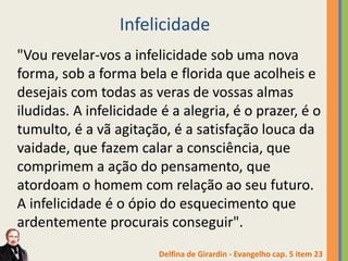 Infelicidade
"Vou revelar-vos a infelicidade sob uma nova
forma, sob a forma bela e florida que acolheis e
desejais com todas as veras de vossas almas
iludidas. A infelicidade é a alegria, é o prazer, é o
tumulto, é a vã agitação, é a satisfação louca da
vaidade, que fazem calar a consciência, que
comprimem a ação do pensamento, que
atordoam o homem com relação ao seu futuro.
A infelicidade é o ópio do esquecimento que
ardentemente procurais conseguir".
Delfina de Girardin - Evangelho cap. 5 item 23
 