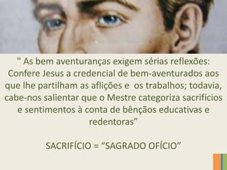 " As bem aventuranças exigem sérias reflexões:
Confere Jesus a credencial de bem-aventurados aos
que lhe partilham as aflições e os trabalhos; todavia,
cabe-nos salientar que o Mestre categoriza sacrifícios
e sentimentos à conta de bênçãos educativas e
redentoras”
SACRIFÍCIO = “SAGRADO OFÍCIO”
 