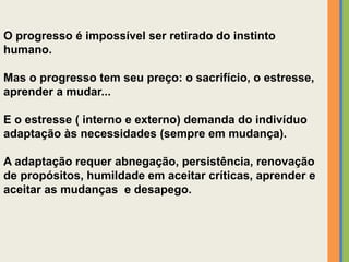 O progresso é impossível ser retirado do instinto
humano.
Mas o progresso tem seu preço: o sacrifício, o estresse,
aprender a mudar...
E o estresse ( interno e externo) demanda do indivíduo
adaptação às necessidades (sempre em mudança).
A adaptação requer abnegação, persistência, renovação
de propósitos, humildade em aceitar críticas, aprender e
aceitar as mudanças e desapego.
 