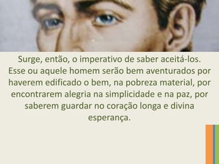 Surge, então, o imperativo de saber aceitá-los.
Esse ou aquele homem serão bem aventurados por
haverem edificado o bem, na pobreza material, por
encontrarem alegria na simplicidade e na paz, por
saberem guardar no coração longa e divina
esperança.
 
