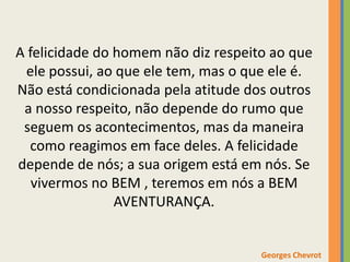 A felicidade do homem não diz respeito ao que
ele possui, ao que ele tem, mas o que ele é.
Não está condicionada pela atitude dos outros
a nosso respeito, não depende do rumo que
seguem os acontecimentos, mas da maneira
como reagimos em face deles. A felicidade
depende de nós; a sua origem está em nós. Se
vivermos no BEM , teremos em nós a BEM
AVENTURANÇA.
Georges Chevrot
 