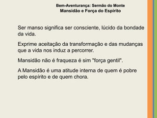 Ser manso significa ser consciente, lúcido da bondade
da vida.
Exprime aceitação da transformação e das mudanças
que a vida nos induz a percorrer.
Mansidão não é fraqueza é sim "força gentil".
A Mansidão é uma atitude interna de quem é pobre
pelo espírito e de quem chora.
Bem-Aventurança: Sermão do Monte
Mansidão e Força do Espírito
 