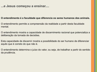 ...e Jesus começou a ensinar....
O entendimento é a faculdade que diferencia os seres humanos dos animais.
O entendimento permite a compreensão da realidade a partir desta faculdade
mental.
O entendimento mostra a capacidade de discernimento racional que potencializa a
deliberação da tomada de decisões.
Esta capacidade de discernir mostra a possibilidade do ser humano de diferenciar
aquilo que é correto do que não é.
O entendimento determina o juízo do valor, ou seja, de trabalhar a partir do sentido
da prudência.
 