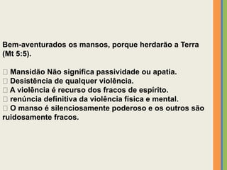 Bem-aventurados os mansos, porque herdarão a Terra
(Mt 5:5).
Mansidão Não significa passividade ou apatia.
Desistência de qualquer violência.
A violência é recurso dos fracos de espírito.
renúncia definitiva da violência física e mental.
O manso é silenciosamente poderoso e os outros são
ruidosamente fracos.
 