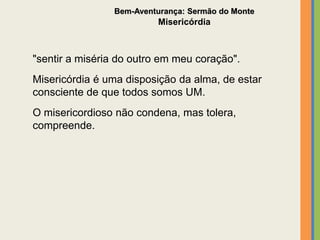 "sentir a miséria do outro em meu coração".
Misericórdia é uma disposição da alma, de estar
consciente de que todos somos UM.
O misericordioso não condena, mas tolera,
compreende.
Bem-Aventurança: Sermão do Monte
Misericórdia
 