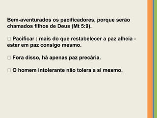 Bem-aventurados os pacificadores, porque serão
chamados filhos de Deus (Mt 5:9).
Pacificar : mais do que restabelecer a paz alheia -
estar em paz consigo mesmo.
Fora disso, há apenas paz precária.
O homem intolerante não tolera a si mesmo.
 