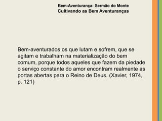 Bem-aventurados os que lutam e sofrem, que se
agitam e trabalham na materialização do bem
comum, porque todos aqueles que fazem da piedade
o serviço constante do amor encontram realmente as
portas abertas para o Reino de Deus. (Xavier, 1974,
p. 121)
Bem-Aventurança: Sermão do Monte
Cultivando as Bem Aventuranças
 
