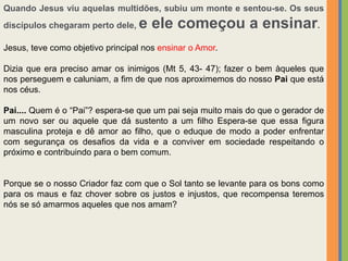 Quando Jesus viu aquelas multidões, subiu um monte e sentou-se. Os seus
discípulos chegaram perto dele, e ele começou a ensinar.
Jesus, teve como objetivo principal nos ensinar o Amor.
Dizia que era preciso amar os inimigos (Mt 5, 43- 47); fazer o bem àqueles que
nos perseguem e caluniam, a fim de que nos aproximemos do nosso Pai que está
nos céus.
Pai.... Quem é o “Pai”? espera-se que um pai seja muito mais do que o gerador de
um novo ser ou aquele que dá sustento a um filho Espera-se que essa figura
masculina proteja e dê amor ao filho, que o eduque de modo a poder enfrentar
com segurança os desafios da vida e a conviver em sociedade respeitando o
próximo e contribuindo para o bem comum.
Porque se o nosso Criador faz com que o Sol tanto se levante para os bons como
para os maus e faz chover sobre os justos e injustos, que recompensa teremos
nós se só amarmos aqueles que nos amam?
 