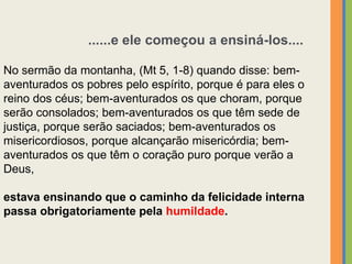No sermão da montanha, (Mt 5, 1-8) quando disse: bem-
aventurados os pobres pelo espírito, porque é para eles o
reino dos céus; bem-aventurados os que choram, porque
serão consolados; bem-aventurados os que têm sede de
justiça, porque serão saciados; bem-aventurados os
misericordiosos, porque alcançarão misericórdia; bem-
aventurados os que têm o coração puro porque verão a
Deus,
estava ensinando que o caminho da felicidade interna
passa obrigatoriamente pela humildade.
......e ele começou a ensiná-los....
 