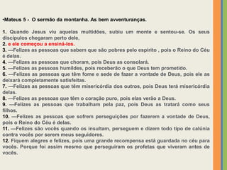 •Mateus 5 - O sermão da montanha. As bem avventuranças.
1. Quando Jesus viu aquelas multidões, subiu um monte e sentou-se. Os seus
discípulos chegaram perto dele,
2. e ele começou a ensiná-los.
3. —Felizes as pessoas que sabem que são pobres pelo espirito , pois o Reino do Céu
é delas.
4. —Felizes as pessoas que choram, pois Deus as consolará.
5. —Felizes as pessoas humildes, pois receberão o que Deus tem prometido.
6. —Felizes as pessoas que têm fome e sede de fazer a vontade de Deus, pois ele as
deixará completamente satisfeitas.
7. —Felizes as pessoas que têm misericórdia dos outros, pois Deus terá misericórdia
delas.
8. —Felizes as pessoas que têm o coração puro, pois elas verão a Deus.
9. —Felizes as pessoas que trabalham pela paz, pois Deus as tratará como seus
filhos.
10. —Felizes as pessoas que sofrem perseguições por fazerem a vontade de Deus,
pois o Reino do Céu é delas.
11. —Felizes são vocês quando os insultam, perseguem e dizem todo tipo de calúnia
contra vocês por serem meus seguidores.
12. Fiquem alegres e felizes, pois uma grande recompensa está guardada no céu para
vocês. Porque foi assim mesmo que perseguiram os profetas que viveram antes de
vocês.
 