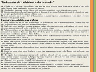 “Os discípulos são o sal da terra e a luz do mundo.”
13. —Vocês são o sal para a humanidade; mas, se o sal perde o gosto, deixa de ser sal e não serve para mais
nada. É jogado fora e pisado pelas pessoas que passam.
14. —Vocês são a luz para o mundo. Não se pode esconder uma cidade construída sobre um monte.
15. Ninguém acende uma lamparina para colocá-la debaixo de um cesto. Pelo contrário, ela é colocada no lugar
próprio para que ilumine todos os que estão na casa.
16. Assim também a luz de vocês deve brilhar para que os outros vejam as coisas boas que vocês fazem e louvem
o Pai de vocês, que está no céu.
O cumprimento da lei e dos profetas
17. —Não pensem que eu vim para acabar com a Lei de Moisés ou com os ensinamentos dos Profetas. Não vim
para acabar com eles, mas para dar o seu sentido completo.
18. Eu afirmo a vocês que isto é verdade: enquanto o céu e a terra durarem, nada será tirado da Lei—nem a menor
letra, nem qualquer acento. E assim será até o fim de todas as coisas.
19. Portanto, qualquer um que desobedecer ao menor mandamento e ensinar os outros a fazerem o mesmo será
considerado o menor no Reino do Céu. Por outro lado, quem obedecer à Lei e ensinar os outros a fazerem o
mesmo será considerado grande no Reino do Céu.
20. Pois eu afirmo a vocês que só entrarão no Reino do Céu se forem mais fiéis em fazer a vontade de Deus do
que os mestres da Lei e os fariseus.
21. —Vocês ouviram o que foi dito aos seus antepassados: “Não mate. Quem matar será julgado. ”
22. Mas eu lhes digo que qualquer um que ficar com raiva do seu irmão será julgado. Quem disser ao seu irmão:
“Você não vale nada” será julgado pelo tribunal. E quem chamar o seu irmão de idiota estará em perigo de ir para
o fogo do inferno.
23. Portanto, se você estiver oferecendo no altar a sua oferta a Deus e lembrar que o seu irmão tem alguma queixa
contra você,
24. deixe a sua oferta ali, na frente do altar, e vá logo fazer as pazes com o seu irmão. Depois volte e ofereça a sua
oferta a Deus.
25. —Se alguém fizer uma acusação contra você e levá-lo ao tribunal, entre em acordo com essa pessoa enquanto
ainda é tempo, antes de chegarem lá. Porque, depois de chegarem ao tribunal, você será entregue ao juiz, o juiz o
entregará ao carcereiro, e você será jogado na cadeia.
26. Eu afirmo a você que isto é verdade: você não sairá dali enquanto não pagar a multa toda.
27. —Vocês ouviram o que foi dito: “Não cometa adultério. ”
28. Mas eu lhes digo: quem olhar para uma mulher e desejar possuí-la já cometeu adultério no seu coração.
29. Portanto, se o seu olho direito faz com que você peque, arranque-o e jogue-o fora. Pois é melhor perder uma
parte do seu corpo do que o corpo inteiro ser atirado no inferno
 