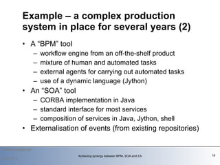 A “BPM” tool workflow engine from an off-the-shelf product mixture of human and automated tasks  external agents for carrying out automated tasks use of a dynamic language (Jython) An “SOA” tool CORBA implementation in Java standard interface for most services composition of services in Java, Jython, shell Externalisation of events (from existing repositories) Example – a complex production system in place for several years (2)   2009-12-14 Achieving synergy between BPM, SOA and EA 