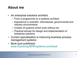 About me An enterprise solutions architect From a programmer to a systems architect  Experience in scientific, international, governmental and industry environments Creator of systems which work without me Practical adviser for design and implementation of enterprise solutions Current specialisation is improving business process management systems Book (just published) www.improving-BPM-systems.com/book     2009-12-14 Achieving synergy between BPM, SOA and EA 