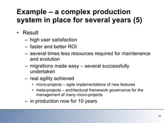 Result high user satisfaction faster and better ROI several times less resources required for maintenance and evolution migrations made easy – several successfully undertaken real agility achieved micro-projects – agile implementations of new features meta-projects – architectural framework governance for the management of many micro-projects in production now for 10 years Example – a complex production system in place for several years (5) 