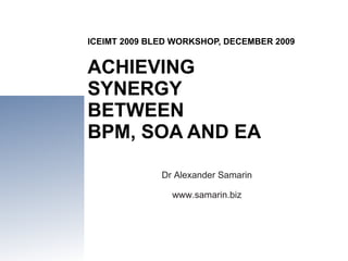 ICEIMT 2009 BLED WORKSHOP, DECEMBER 2009 ACHIEVING  SYNERGY  BETWEEN  BPM, SOA AND EA Dr Alexander Samarin www.samarin.biz 