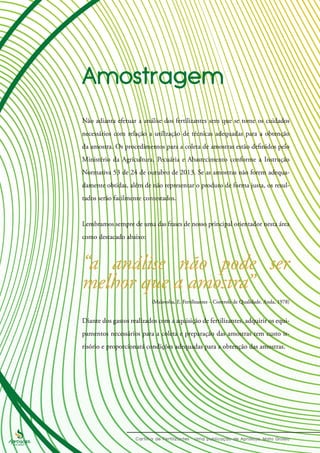 Não adianta efetuar a análise dos fertilizantes sem que se tome os cuidados
necessários com relação a utilização de técnicas adequadas para a obtenção
da amostra. Os procedimentos para a coleta de amostras estão definidos pelo
Ministério da Agricultura, Pecuária e Abastecimento conforme a Instrução
Normativa 53 de 24 de outubro de 2013. Se as amostras não forem adequa-
damente obtidas, além de não representar o produto de forma justa, os resul-
tados serão facilmente contestados.
Lembramos sempre de uma das frases de nosso principal orientador nesta área
como destacado abaixo:
Diante dos gastos realizados com a aquisição de fertilizantes, adquirir os equi-
pamentos necessários para a coleta e preparação das amostras tem custo ir-
risório e proporcionará condições adequadas para a obtenção das amostras.
(Malavolta, E. Fertilizantes – Controle de Qualidade. Anda, 1978)
“a análise não pode ser
melhor que a amostra”
 