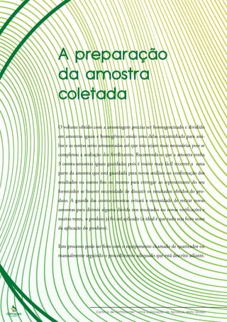 O volume obtido com a amostragem precisa ser homogeneizado e dividido
em amostras iguais e homogêneas sendo uma delas encaminhada para aná-
lise e as outras serão armazenadas até que não sejam mais necessárias pois se
completou a avaliação dos fertilizantes. Recomenda-se que a amostra tenha
3 contra-amostras iguais guardadas pois é muito mais fácil recorrer a uma
parte da amostra que está guardada para novas análises ou confirmação dos
resultados ou outros fins ou mesmo para entregar ao representante do seu
fornecedor se houver necessidade de discutir os resultados obtidos do pro-
duto. A guarda das contra-amostras evitará a necessidade de retirar novas
amostras para dirimir alguma dúvida nos resultados ou novas verificações e
muitas vezes, o produto já foi até aplicado (o ideal é que tudo seja feito antes
da aplicação do produto).
Este processo pode ser feito com o equipamento chamado de quarteador ou
manualmente seguindo o procedimento adequado que está descrito adiante.
 