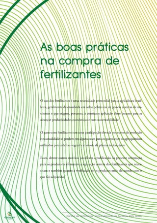 O uso dos fertilizantes é uma necessidade primordial para a agricultura brasi-
leira, geralmente desenvolvida em solos pobres ou de poucas reservas de nu-
trientes e que exigem, portanto, a constante aplicação deste insumo para se
alcançar produtividades econômicas e com sustentabilidade.
O gasto com fertilizante tem uma participação elevada nos custos de produção
e na atualidade só perdem em alguns casos para os gastos com os agroquímicos
utilizados para a defesa vegetal e controle de plantas indesejáveis.
Esses, dentre outros motivos justificam a publicação da presente orientação
para os produtores efetuarem a aquisição correta dos fertilizantes que neces-
sitam e também quanto a verificação se os produtos estão de acordo com o
que foi adquirido.
 