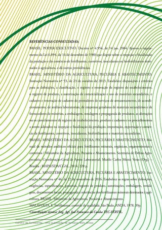 REFERÊNCIAS CONSULTADAS:
BRASIL. PODER EXECUTIVO. Decreto nº 4.954, de 14 jan. 2004. Aprova o regula-
mento da Lei 6.894, de 16 de dezembro de 1980 que dispõe sobre a inspeção e fiscalização
da produção e do comércio de fertilizantes, corretivos, inoculantes ou biofertilizantes desti-
nados à agricultura, e dá outras providências.
BRASIL. MINISTÉRIO DA AGRICULTURA, PECUÁRIA E ABASTECIMENTO.
Instrução Normativa nº 53, de 23 de outubro de 2013. Estabelece disposições e critérios
para as definições, a classificação, o registro e renovação de registro de estabelecimento,
o registro de produto, a autorização de comercialização e uso de materiais secundários, o
cadastro e renovação de cadastro de prestadores de serviços de armazenamento, de acondi-
cionamento, de análises laboratoriais, de empresas geradoras de materiais secundários e de
fornecedores de minérios, a embalagem, rotulagem e propaganda de produtos, as alterações
ou os cancelamentos de registro de estabelecimento, produto e cadastro e os procedimentos
a serem adotados na inspeção e fiscalização da produção, importação, exportação e comér-
cio de fertilizantes, corretivos, inoculantes, biofertilizantes e materiais secundários.
BRASIL. MINISTÉRIO DA AGRICULTURA, PECUÁRIA E ABASTECIMENTO. Ma-
nual de métodos analíticos oficiais para fertilizantes minerais, orgânicos, organominerais e
corretivos / Ministério da Agricultura, Pecuária e Abastecimento. Secretaria de Defesa Agro-
pecuária. Coordenação-Geral de Apoio Laboratorial; Murilo Carlos Muniz Veras (Org.) –
Brasília : MAPA/SDA/CGAL, 2014. 220 p.
BRASIL. MINISTÉRIO DA AGRICULTURA, PECUÁRIA E ABASTECIMENTO. Ins-
trução Normativa nº 46, de 22 de novembro de 2016. Estabelece as regras sobre definições,
exigências, especificações, garantias, registro de produto, autorizações, embalagem, rotula-
gem, documentos fiscais, propaganda e tolerâncias dos fertilizantes minerais destinados à agri-
cultura. BRASIL. Ministério da Agricultura, Pecuária e Abastecimento.
MALAVOLTA, E. Fertilizantes: controle de qualidade. São Paulo, ANDA, 1978. 39p.
Contribuição técnica: Eng. Agr. José Francisco da Cunha TEC-FÉRTIL.
 