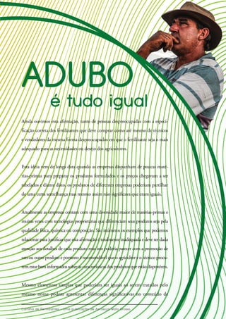 Ainda ouvimos esta afirmação, tanto de pessoas despreocupadas com a especi-
ficação correta dos fertilizantes que deve comprar como até mesmo de técnicos
e vendedores da mesma forma despreocupados em que o fertilizante seja o mais
adequado para as necessidades ou desejo dos agricultores.
Esta ideia vem de longa data quando as empresas dispunham de poucas maté-
rias-primas para preparar os produtos formulados e os preços chegavam a ser
tabelados e diante disto, os produtos de diferentes empresas poderiam partilhar
de uma certa semelhança mas mesmo assim não significava que eram iguais.
Atualmente as empresas contam com uma diversidade maior de matérias-primas e
muitas vezes com tecnologias proprietárias que diferenciam seus produtos seja pela
qualidade física, química ou composição. São inúmeros os exemplos que podemos
relacionar para justificar que esta afirmação é totalmente inadequada e deve ser dada
atenção aos detalhes de cada produto mas isto poderia parecer com a promoção de
um ou outro produto e portanto é recomendável que o agricultor e o técnico procu-
remestarbeminformadossobreascaracterísticasdosprodutosqueestãodisponíveis.
Mesmo elementos simples que poderiam ser iguais ao serem tratados pelo
mesmo nome podem apresentar diferenças significativas no conteúdo de
 