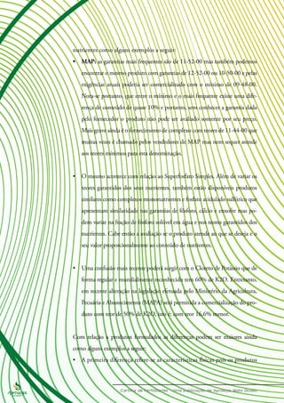 nutrientes como alguns exemplos a seguir:
•	 MAP: as garantias mais frequentes são de 11-52-00 mas também podemos
encontrar o mesmo produto com garantias de 12-52-00 ou 10-50-00 e pelas
exigências atuais poderia ser comercializado com o mínimo de 09-48-00.
Nota-se portanto, que entre o mínimo e o mais frequente existe uma dife-
rença de conteúdo de quase 10% e portanto, sem conhecer a garantia dada
pelo fornecedor o produto não pode ser avaliado somente por seu preço.
Mais grave ainda é o fornecimento de complexo com teores de 11-44-00 que
muitas vezes é chamado pelos vendedores de MAP mas nem sequer atende
aos teores mínimos para esta denominação.
•	 O mesmo acontece com relação ao Superfosfato Simples. Além de variar os
teores garantidos dos seus nutrientes, também estão disponíveis produtos
similares como complexos mononutrientes e fosfato acidulado sulfúrico que
apresentam similaridade nas garantias de fósforo, cálcio e enxofre mas po-
dem variar na fração de fósforo solúvel em água e nos teores garantidos dos
nutrientes. Cabe então a avaliação se o produto atende ao que se deseja e o
seu valor proporcionalmente ao conteúdo de nutrientes.
•	 Uma confusão mais recente poderá surgir com o Cloreto de Potássio que de
forma regular e mundialmente reconhecido tem 60% de K2O. Entretanto,
em recente alteração na legislação efetuada pelo Ministério da Agricultura,
Pecuária e Abastecimento (MAPA) será permitida a comercialização do pro-
duto com teor de 50% de K2O, isto é: com teor 16,6% menor.
Com relação a produtos formulados as diferenças podem ser maiores ainda
como alguns exemplos a seguir:
•	 A primeira diferença refere-se as características físicas pois os produtos
 
