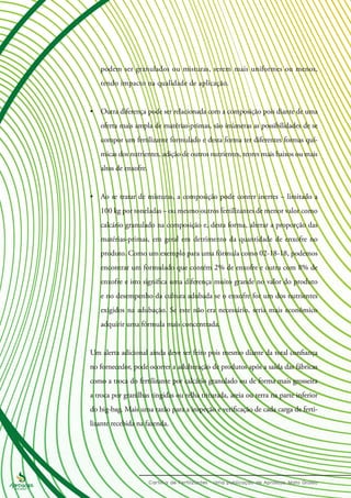 podem ser granulados ou misturas, serem mais uniformes ou menos,
tendo impacto na qualidade de aplicação.
•	 Outra diferença pode ser relacionada com a composição pois diante de uma
oferta mais ampla de matérias-primas, são inúmeras as possibilidades de se
compor um fertilizante formulado e desta forma ter diferentes formas quí-
micas dos nutrientes, adição de outros nutrientes, teores mais baixos ou mais
altos de enxofre.
•	 Ao se tratar de misturas, a composição pode conter inertes – limitado a
100 kg por toneladas – ou mesmo outros fertilizantes de menor valor como
calcário granulado na composição e, desta forma, alterar a proporção das
matérias-primas, em geral em detrimento da quantidade de enxofre no
produto. Como um exemplo para uma fórmula como 02-18-18, podemos
encontrar um formulado que contém 2% de enxofre e outra com 8% de
enxofre e isto significa uma diferença muito grande no valor do produto
e no desempenho da cultura adubada se o enxofre for um dos nutrientes
exigidos na adubação. Se este não era necessário, seria mais econômico
adquirir uma fórmula mais concentrada.
	
Um alerta adicional ainda deve ser feito pois mesmo diante da total confiança
no fornecedor, pode ocorrer a adulteração de produtos após a saída das fábricas
como a troca do fertilizante por calcário granulado ou de forma mais grosseira
a troca por granilhas tingidas ou telha triturada, areia ou terra na parte inferior
do big-bag. Mais uma razão para a inspeção e verificação de cada carga de ferti-
lizante recebida na fazenda.
 