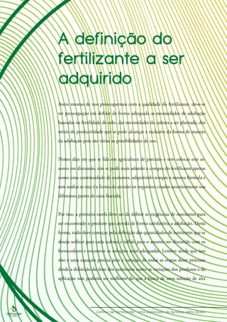 Antes mesmo de nos preocuparmos com a qualidade do fertilizante, deve-se
ter preocupação em definir de forma adequada as necessidades de adubação
baseadas na fertilidade do solo, das necessidades da cultura a ser plantada, dos
níveis de produtividade que se pode alcançar e inclusive da forma de manejo
da adubação pois são várias as possibilidades de uso.
Nestes dias em que se fala em agricultura de precisão e sem colocar este as-
sunto em discussão, não se pode mais admitir a compra do fertilizante apenas
como uma continuidade de costumes, adquirindo sempre a mesma fórmula e
sem avaliar se esta é a forma de atender os requisitos citados anteriormente nas
diferentes partes de uma fazenda.
Por isto, a primeira tarefa deve ser de definir as exigências de nutrientes para
ser encontrado o produto que atenda de forma satisfatória a adubação. Desta
forma, tudo deve começar pela definição das quantidades de nutrientes que se
deseja utilizar para cada cultura e talhão para o assunto ser discutido com os
fornecedores e encontrar as soluções mais adequadas. Lembre ainda que isto
não é uma equação precisa pois a variação de todas as etapas deste processo
desde a definição da dose dos nutrientes como as variações dos produtos e da
aplicação não poderão ser melhores do que a busca de uma solução de alta
 