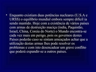Enquanto existiam duas potências nucleares (U.S.A e URSS) o equilíbrio mundial embora sempre difícil ia sendo mantido. Hoje com a existência de vários países com armas de destruição maciça (índia, Paquistão, Israel, China, Coreia do Norte) o Mundo encontra-se cada vez mais em perigo, pois os governos destes Países poderão caso se sintam ameaçados achar que a utilização destas armas lhes pode resolver os problemas e com isto desencadear um grave conflito que poderá expandir-se a outros países.   