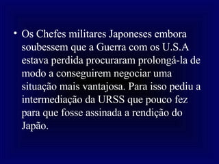 Os Chefes militares Japoneses embora soubessem que a Guerra com os U.S.A estava perdida procuraram prolongá-la de modo a conseguirem negociar uma situação mais vantajosa. Para isso pediu a intermediação da URSS que pouco fez para que fosse assinada a rendição do Japão.  